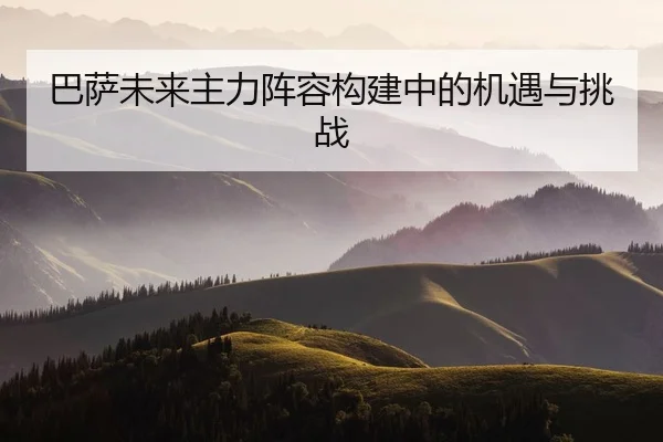 巴萨未来主力阵容构建中的机遇与挑战